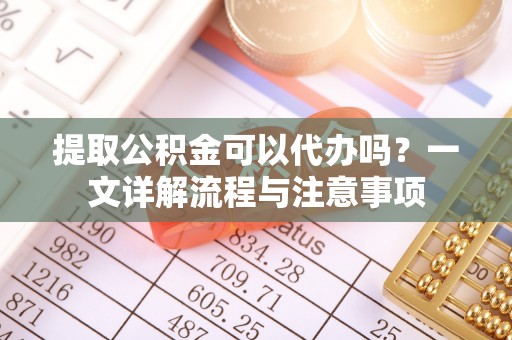隆子提取公积金可以代办吗？一文详解流程与注意事项