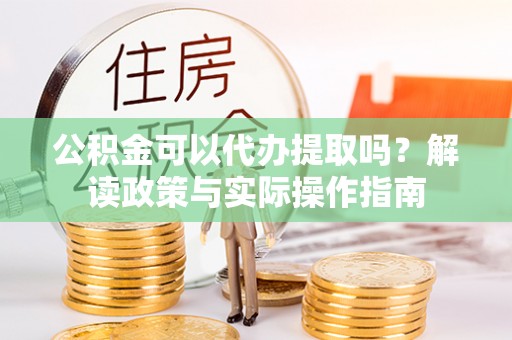 隆子公积金可以代办提取吗？解读政策与实际操作指南
