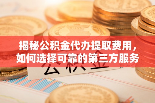 隆子揭秘公积金代办提取费用，如何选择可靠的第三方服务