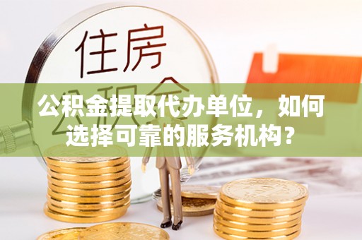 隆子公积金提取代办单位，如何选择可靠的服务机构？