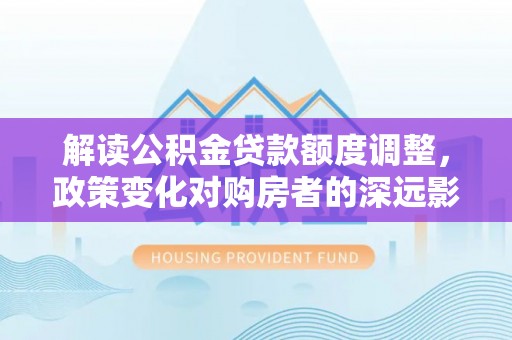 隆子解读公积金贷款额度调整，政策变化对购房者的深远影响