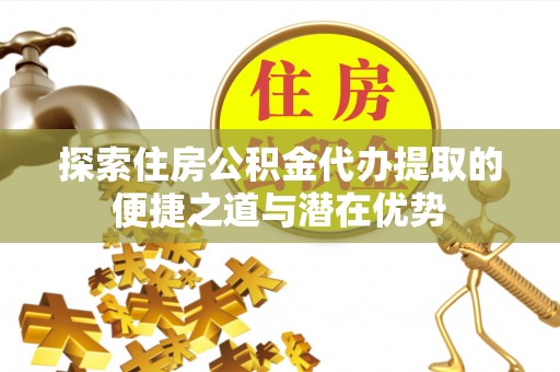 隆子探索住房公积金代办提取的便捷之道与潜在优势