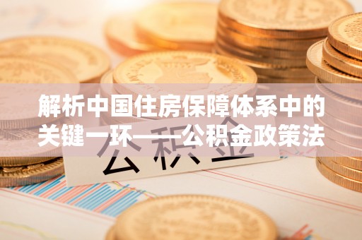 隆子解析中国住房保障体系中的关键一环——公积金政策法规的演变与影响