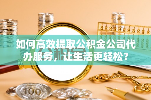 隆子如何高效提取公积金公司代办服务，让生活更轻松？