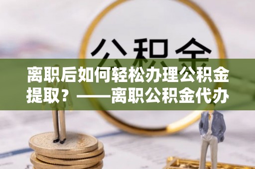 隆子离职后如何轻松办理公积金提取？——离职公积金代办提取服务详解