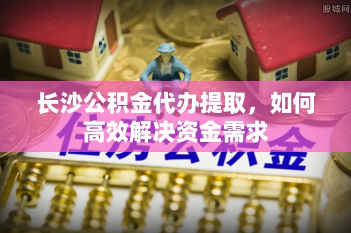 隆子长沙公积金代办提取，如何高效解决资金需求