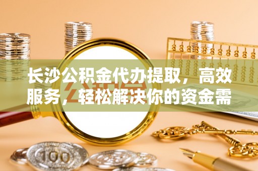 隆子长沙公积金代办提取，高效服务，轻松解决你的资金需求