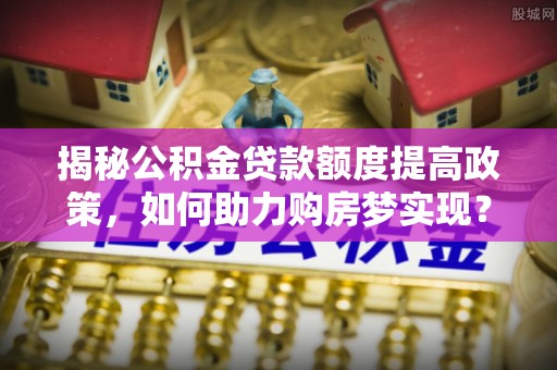 隆子揭秘公积金贷款额度提高政策，如何助力购房梦实现？