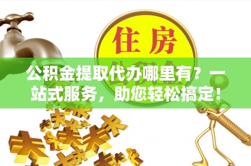 隆子公积金提取代办哪里有？一站式服务，助您轻松搞定！