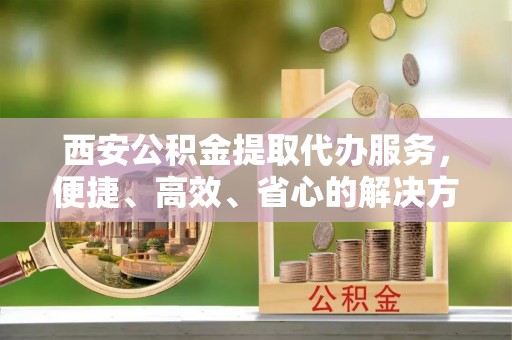 隆子西安公积金提取代办服务，便捷、高效、省心的解决方案