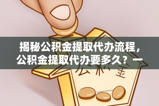隆子揭秘公积金提取代办流程，公积金提取代办要多久？一文读懂