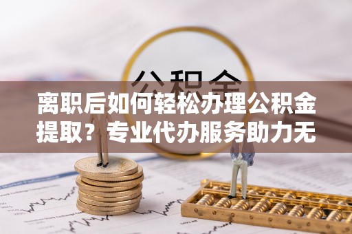 隆子离职后如何轻松办理公积金提取？专业代办服务助力无忧