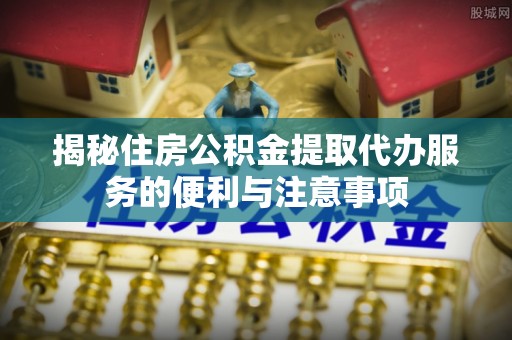 隆子揭秘住房公积金提取代办服务的便利与注意事项