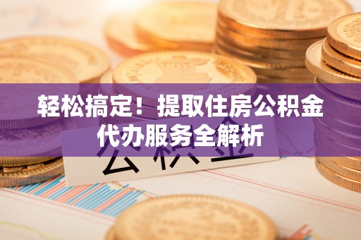 隆子轻松搞定！提取住房公积金代办服务全解析