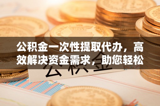 隆子公积金一次性提取代办，高效解决资金需求，助您轻松应对生活难题