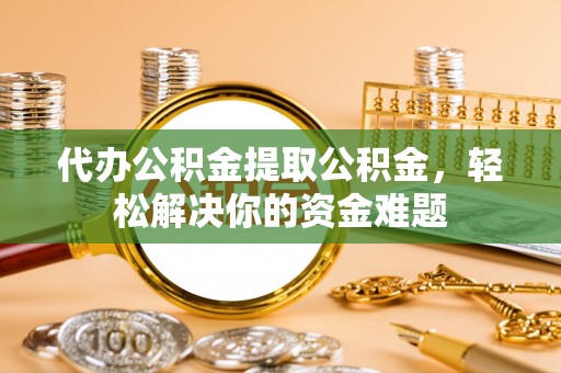 隆子代办公积金提取公积金，轻松解决你的资金难题