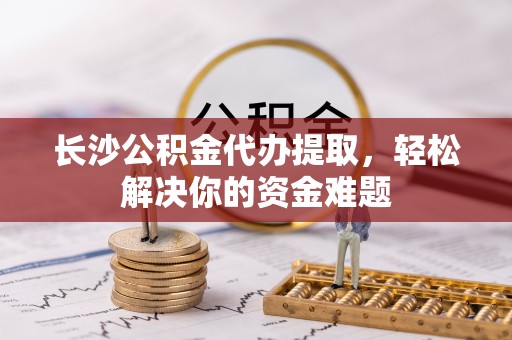 隆子长沙公积金代办提取，轻松解决你的资金难题