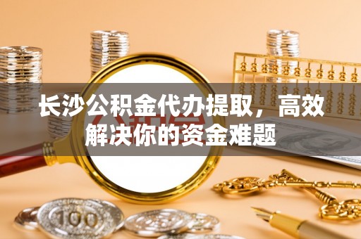 隆子长沙公积金代办提取，高效解决你的资金难题