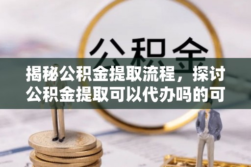 隆子揭秘公积金提取流程，探讨公积金提取可以代办吗的可行性与注意事项