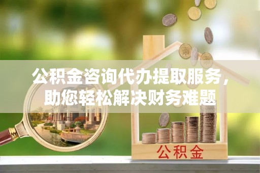 隆子公积金咨询代办提取服务，助您轻松解决财务难题