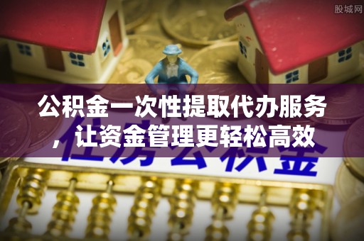 隆子公积金一次性提取代办服务，让资金管理更轻松高效