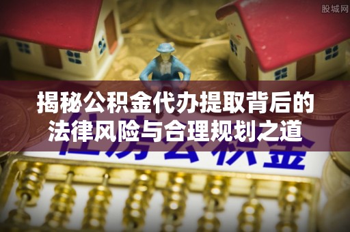 隆子揭秘公积金代办提取背后的法律风险与合理规划之道