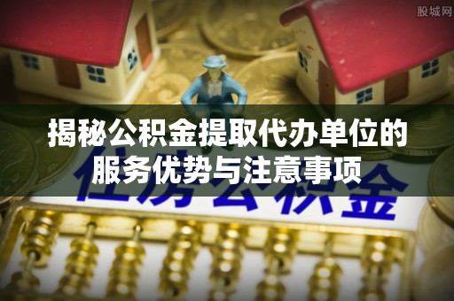 隆子揭秘公积金提取代办单位的服务优势与注意事项