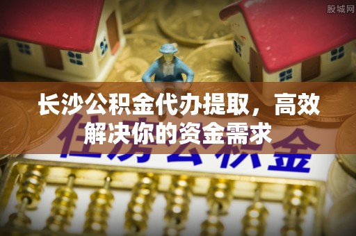 隆子长沙公积金代办提取，高效解决你的资金需求