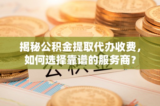 隆子揭秘公积金提取代办收费，如何选择靠谱的服务商？