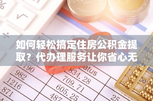 隆子如何轻松搞定住房公积金提取？代办理服务让你省心无忧