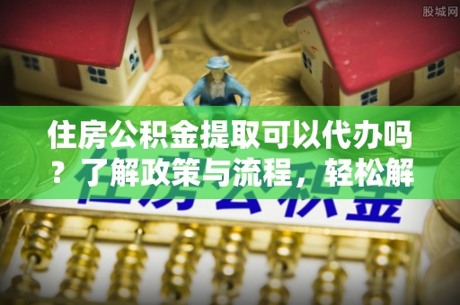 隆子住房公积金提取可以代办吗？了解政策与流程，轻松解决疑惑