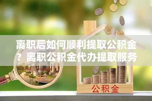 隆子离职后如何顺利提取公积金？离职公积金代办提取服务助力无忧办理