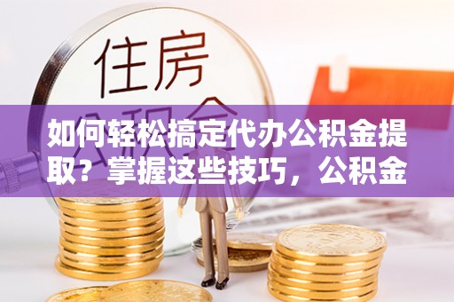 隆子如何轻松搞定代办公积金提取？掌握这些技巧，公积金到手不是梦！