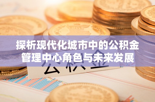 隆子探析现代化城市中的公积金管理中心角色与未来发展