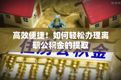 隆子高效便捷！如何轻松办理离职公积金的提取