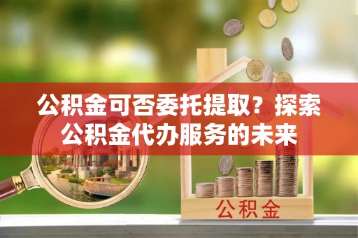 隆子公积金可否委托提取？探索公积金代办服务的未来